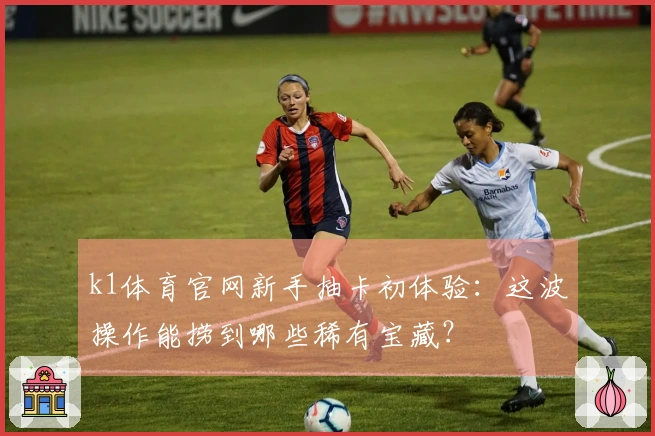 k1体育官网新手抽卡初体验：这波操作能捞到哪些稀有宝藏？