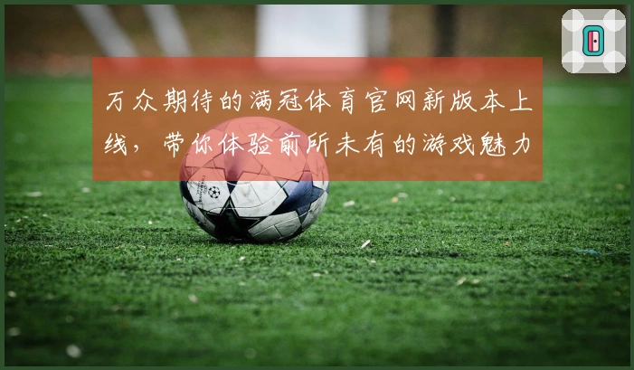 万众期待的满冠体育官网新版本上线，带你体验前所未有的游戏魅力！