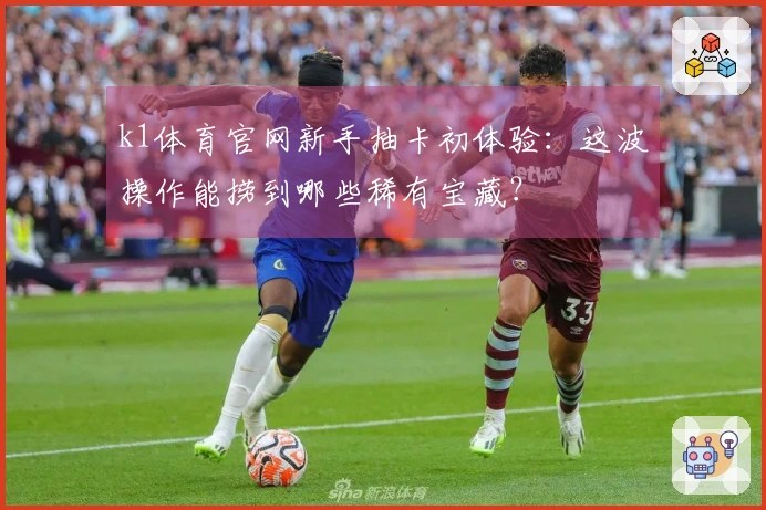 k1体育官网新手抽卡初体验：这波操作能捞到哪些稀有宝藏？