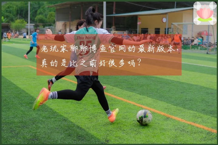 老玩家聊聊博鱼官网的最新版本，真的是比之前好很多吗？